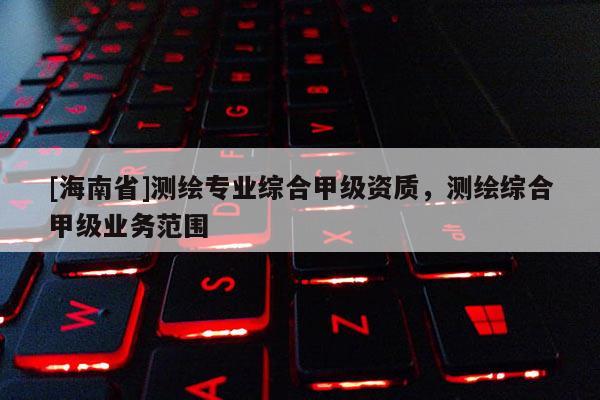 [海南省]測繪專業綜合甲級資質，測繪綜合甲級業務范圍