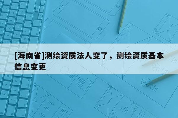 [海南省]測(cè)繪資質(zhì)法人變了，測(cè)繪資質(zhì)基本信息變更