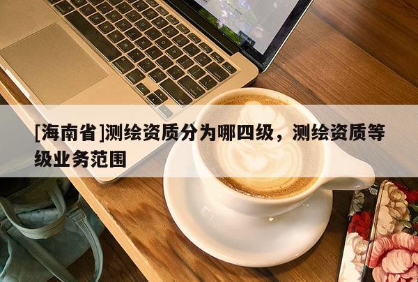 [海南省]測繪資質(zhì)分為哪四級，測繪資質(zhì)等級業(yè)務(wù)范圍