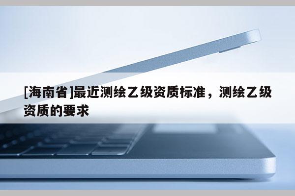 [海南省]最近測繪乙級資質標準，測繪乙級資質的要求