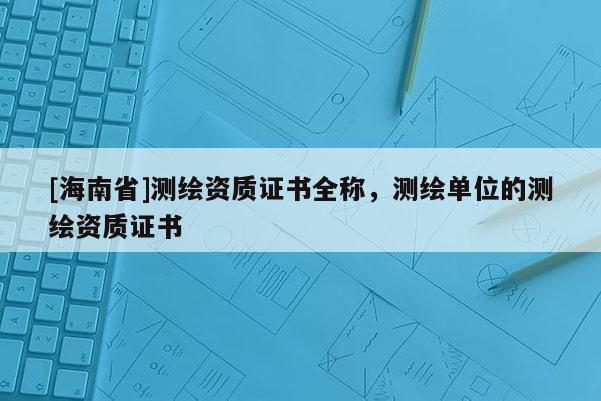 [海南省]測繪資質證書全稱，測繪單位的測繪資質證書