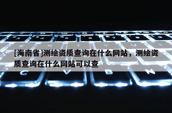 [海南省]測繪資質(zhì)查詢在什么網(wǎng)站，測繪資質(zhì)查詢在什么網(wǎng)站可以查
