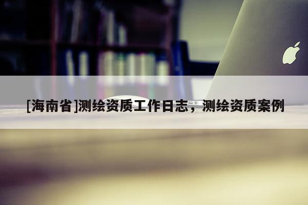 [海南省]測繪資質(zhì)工作日志，測繪資質(zhì)案例