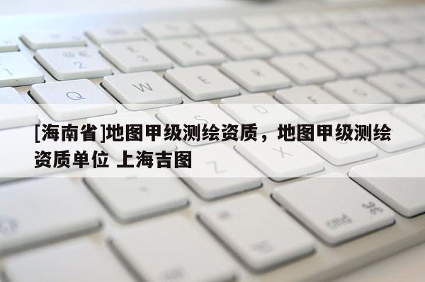 [海南省]地圖甲級測繪資質，地圖甲級測繪資質單位 上海吉圖