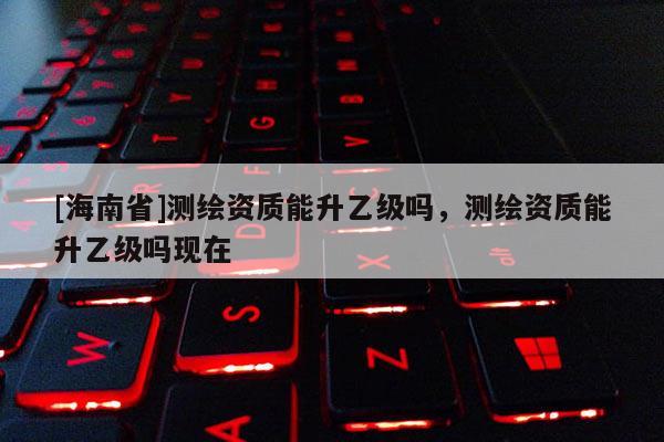[海南省]測繪資質(zhì)能升乙級嗎，測繪資質(zhì)能升乙級嗎現(xiàn)在