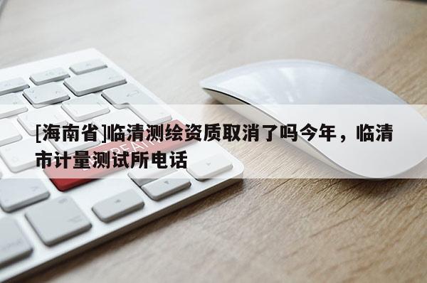 [海南省]臨清測繪資質取消了嗎今年，臨清市計量測試所電話
