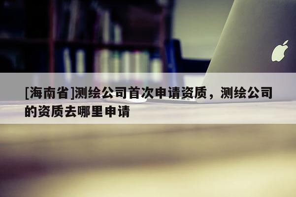 [海南省]測繪公司首次申請資質，測繪公司的資質去哪里申請