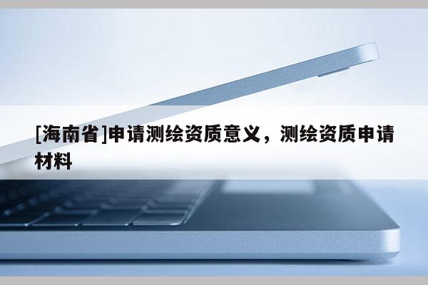 [海南省]申請測繪資質意義，測繪資質申請材料