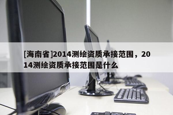 [海南省]2014測繪資質承接范圍，2014測繪資質承接范圍是什么