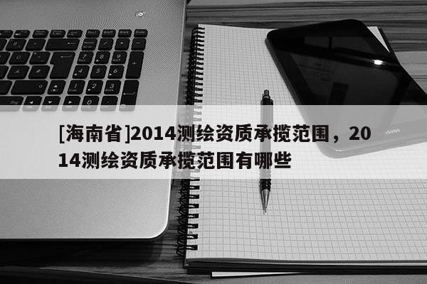 [海南省]2014測(cè)繪資質(zhì)承攬范圍，2014測(cè)繪資質(zhì)承攬范圍有哪些