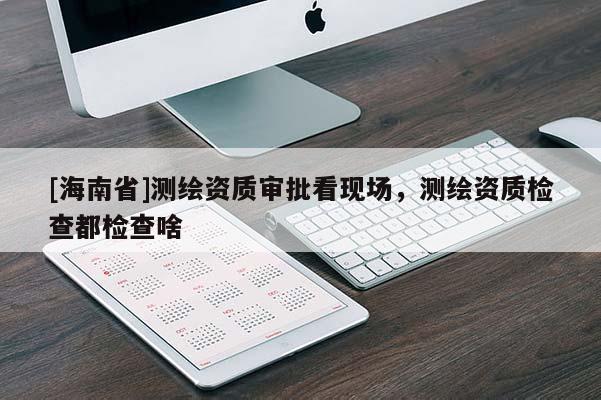 [海南省]測繪資質審批看現場，測繪資質檢查都檢查啥