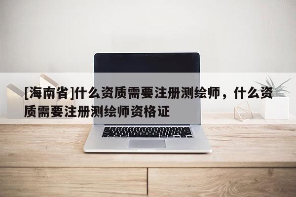 [海南省]什么資質需要注冊測繪師，什么資質需要注冊測繪師資格證