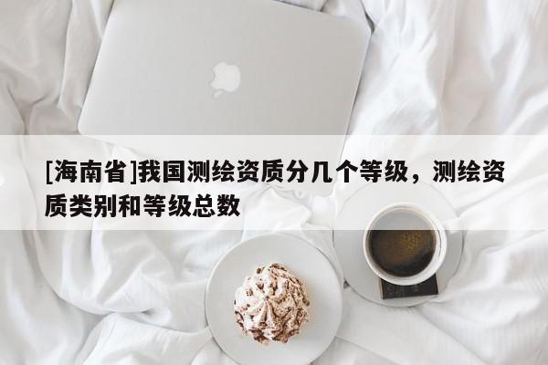 [海南省]我國測繪資質(zhì)分幾個等級，測繪資質(zhì)類別和等級總數(shù)