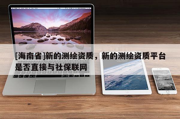 [海南省]新的測繪資質，新的測繪資質平臺是否直接與社保聯網