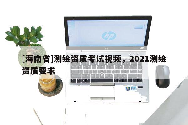 [海南省]測繪資質考試視頻，2021測繪資質要求