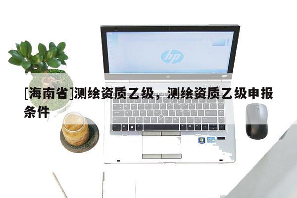 [海南省]測繪資質乙級，測繪資質乙級申報條件