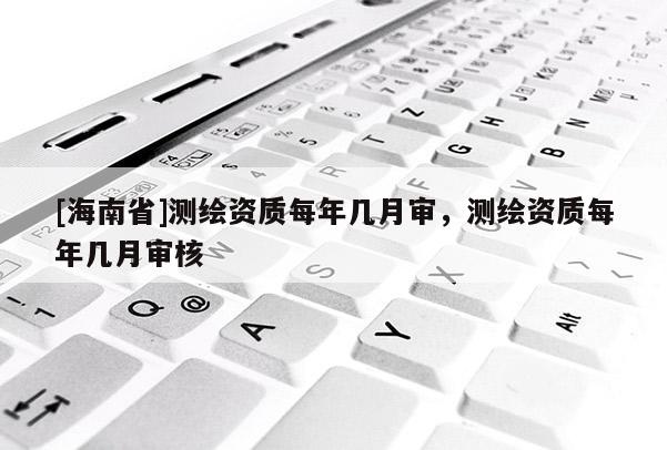 [海南省]測繪資質每年幾月審，測繪資質每年幾月審核