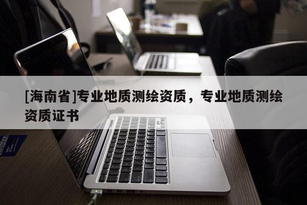 [海南省]專業(yè)地質(zhì)測(cè)繪資質(zhì)，專業(yè)地質(zhì)測(cè)繪資質(zhì)證書