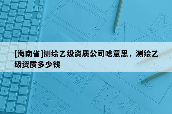 [海南省]測繪乙級資質(zhì)公司啥意思，測繪乙級資質(zhì)多少錢