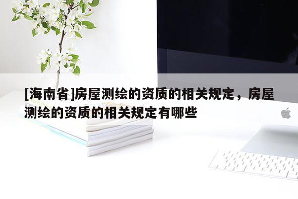 [海南省]房屋測繪的資質的相關規定，房屋測繪的資質的相關規定有哪些