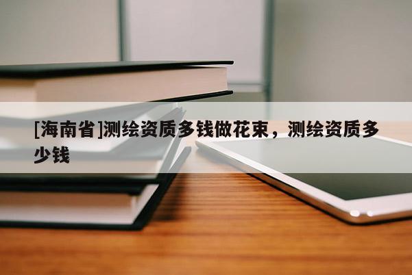 [海南省]測繪資質多錢做花束，測繪資質多少錢