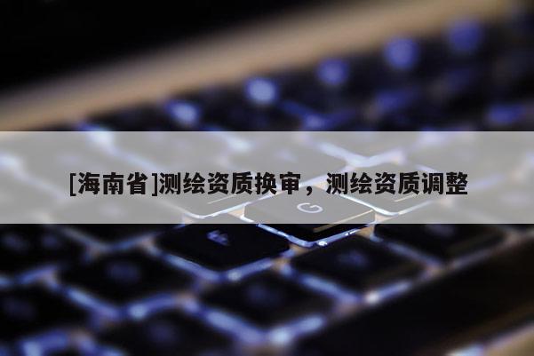 [海南省]測(cè)繪資質(zhì)換審，測(cè)繪資質(zhì)調(diào)整