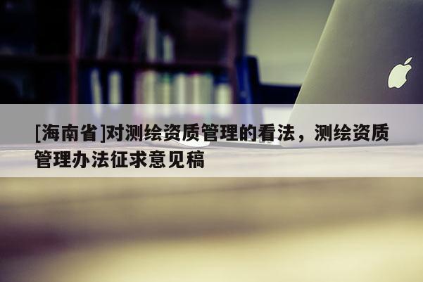 [海南省]對測繪資質(zhì)管理的看法，測繪資質(zhì)管理辦法征求意見稿