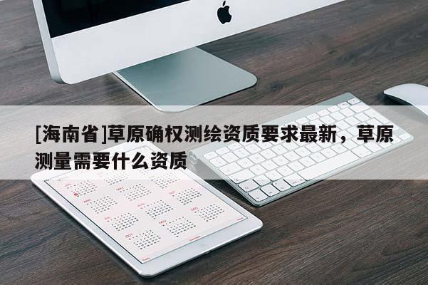 [海南省]草原確權測繪資質要求最新，草原測量需要什么資質