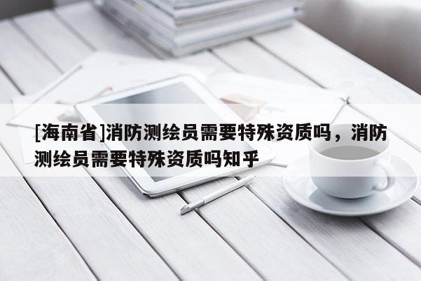 [海南省]消防測繪員需要特殊資質嗎，消防測繪員需要特殊資質嗎知乎