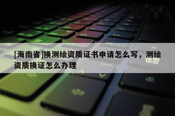 [海南省]換測繪資質證書申請怎么寫，測繪資質換證怎么辦理