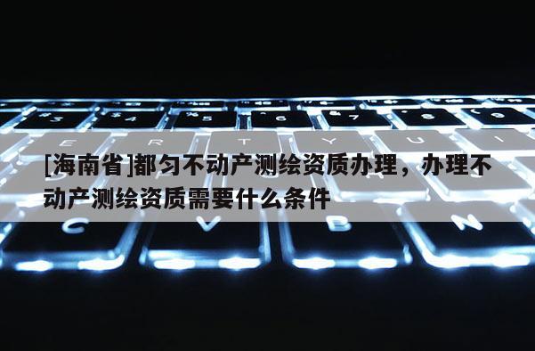 [海南省]都勻不動產測繪資質辦理，辦理不動產測繪資質需要什么條件