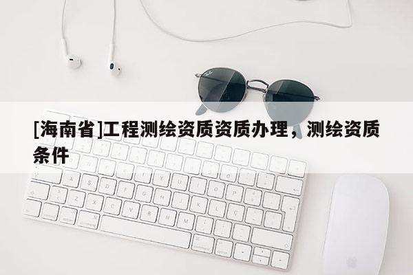 [海南省]工程測繪資質資質辦理，測繪資質條件