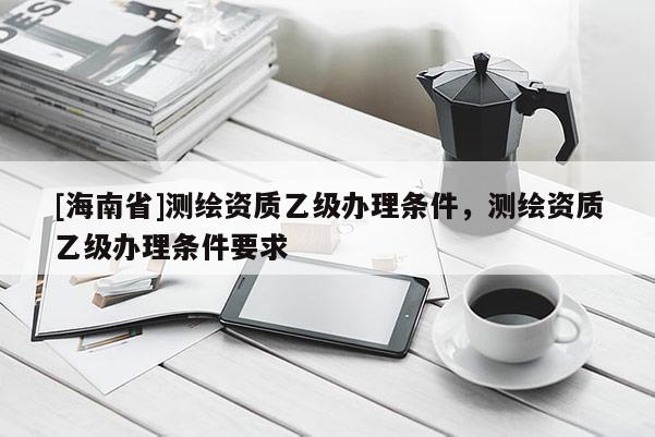 [海南省]測繪資質乙級辦理條件，測繪資質乙級辦理條件要求