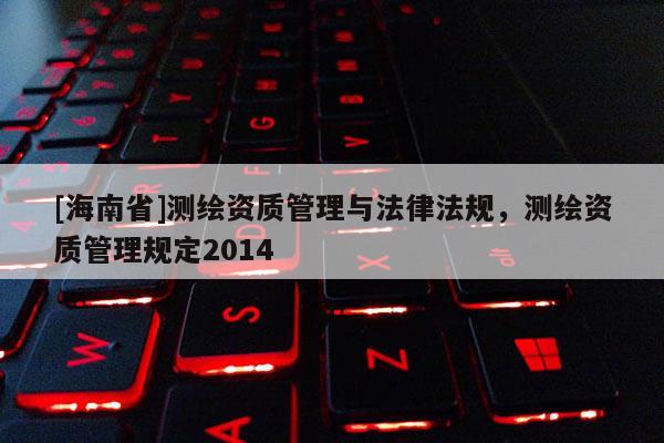[海南省]測(cè)繪資質(zhì)管理與法律法規(guī)，測(cè)繪資質(zhì)管理規(guī)定2014