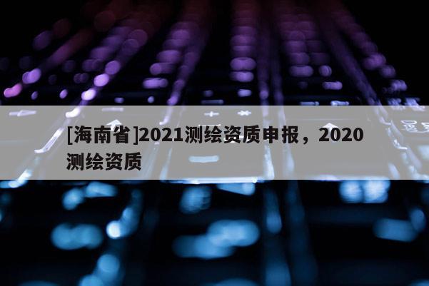 [海南省]2021測繪資質(zhì)申報，2020測繪資質(zhì)
