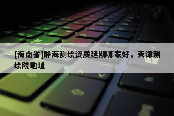 [海南省]靜海測繪資質(zhì)延期哪家好，天津測繪院地址