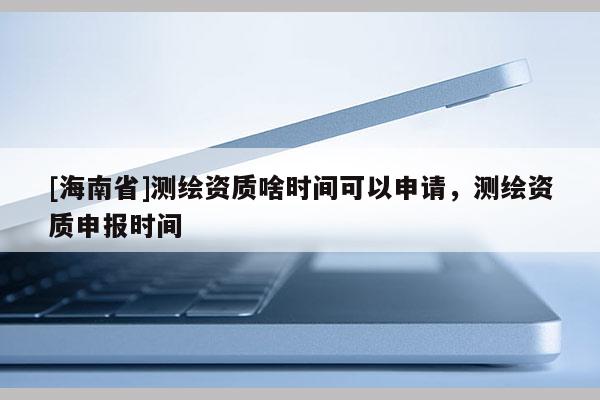 [海南省]測繪資質啥時間可以申請，測繪資質申報時間