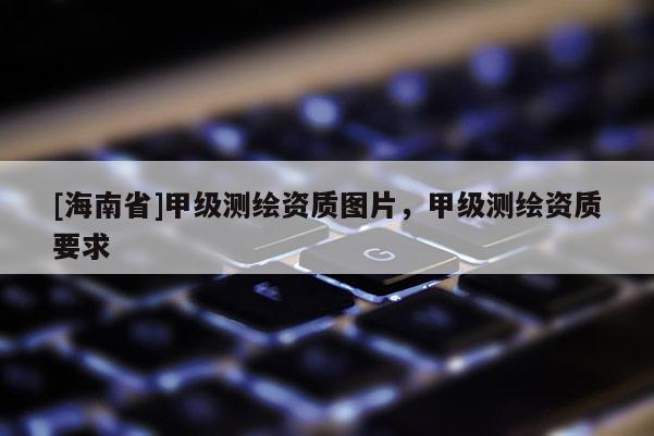 [海南省]甲級(jí)測繪資質(zhì)圖片，甲級(jí)測繪資質(zhì)要求