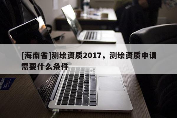 [海南省]測(cè)繪資質(zhì)2017，測(cè)繪資質(zhì)申請(qǐng)需要什么條件