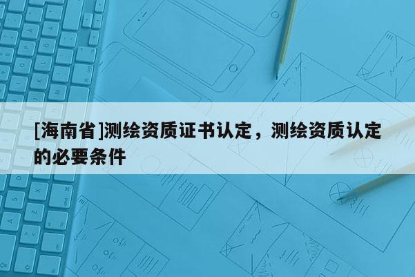 [海南省]測繪資質(zhì)證書認(rèn)定，測繪資質(zhì)認(rèn)定的必要條件