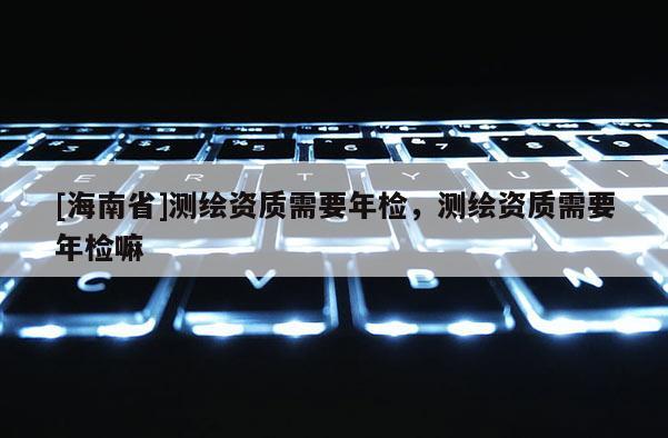 [海南省]測(cè)繪資質(zhì)需要年檢，測(cè)繪資質(zhì)需要年檢嘛