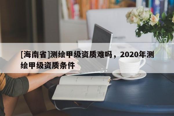[海南省]測繪甲級資質難嗎，2020年測繪甲級資質條件