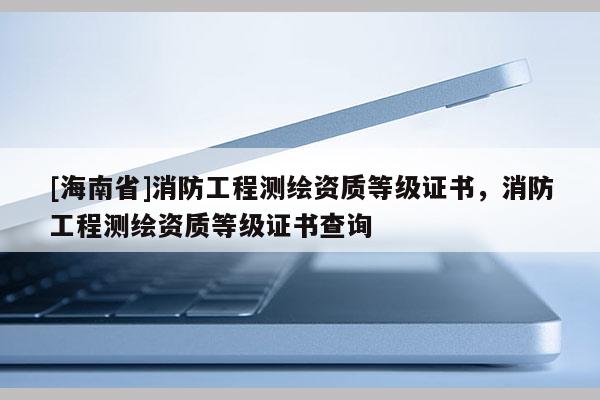 [海南省]消防工程測繪資質(zhì)等級(jí)證書，消防工程測繪資質(zhì)等級(jí)證書查詢