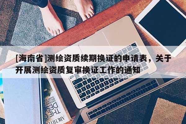 [海南省]測繪資質(zhì)續(xù)期換證的申請表，關(guān)于開展測繪資質(zhì)復(fù)審換證工作的通知