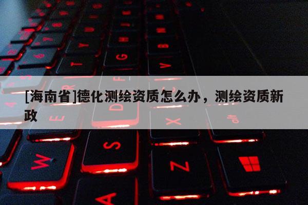 [海南省]德化測繪資質怎么辦，測繪資質新政