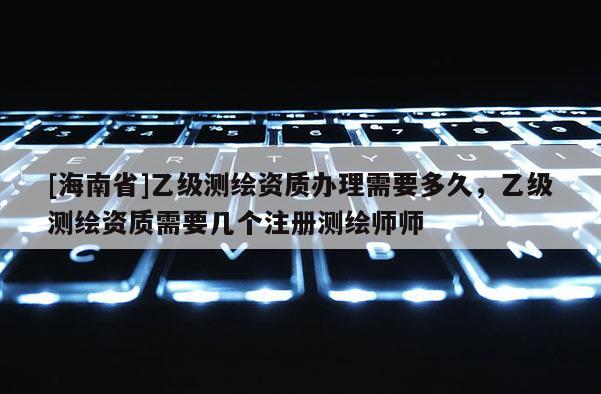 [海南省]乙級測繪資質辦理需要多久，乙級測繪資質需要幾個注冊測繪師師