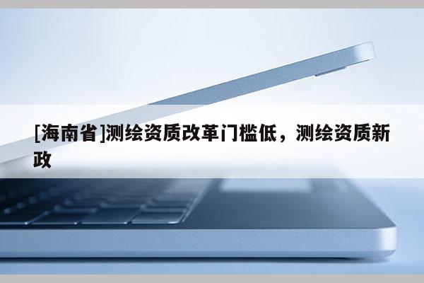 [海南省]測繪資質(zhì)改革門檻低，測繪資質(zhì)新政