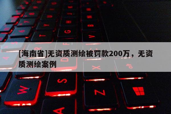 [海南省]無資質(zhì)測繪被罰款200萬，無資質(zhì)測繪案例