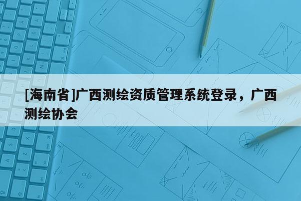 [海南省]廣西測繪資質管理系統登錄，廣西測繪協會