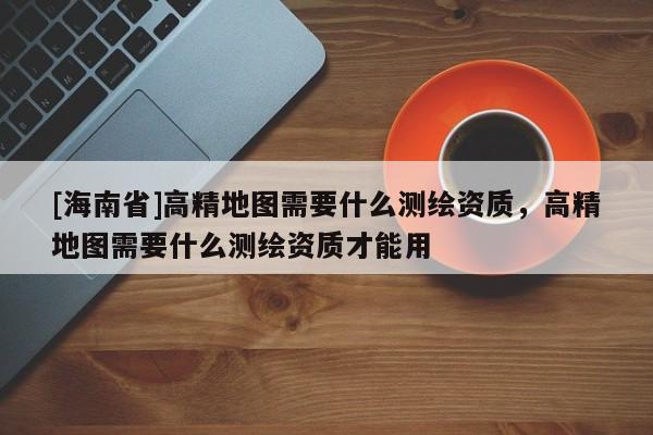 [海南省]高精地圖需要什么測繪資質，高精地圖需要什么測繪資質才能用